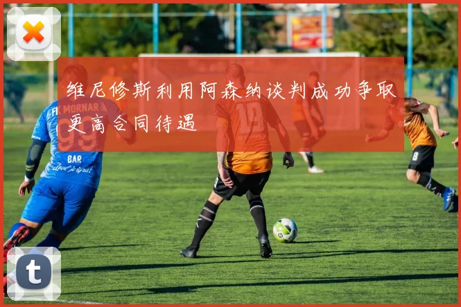 维尼修斯利用阿森纳谈判成功争取更高合同待遇