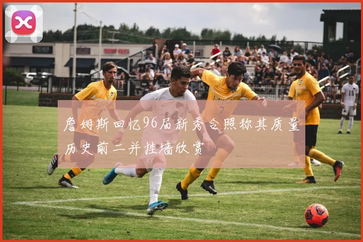 詹姆斯回忆96届新秀合照称其质量历史前二并挂墙欣赏