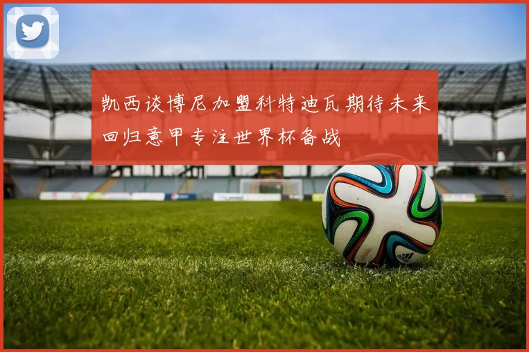 凯西谈博尼加盟科特迪瓦期待未来回归意甲专注世界杯备战