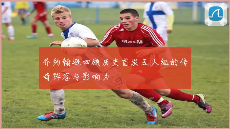 乔约翰逊回顾历史首发五人组的传奇阵容与影响力