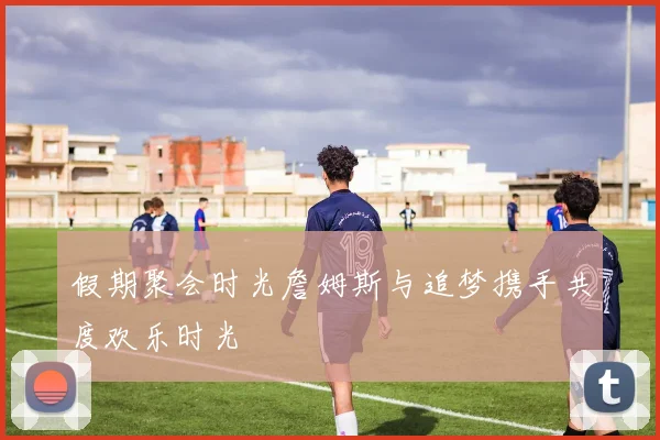 假期聚会时光詹姆斯与追梦携手共度欢乐时光