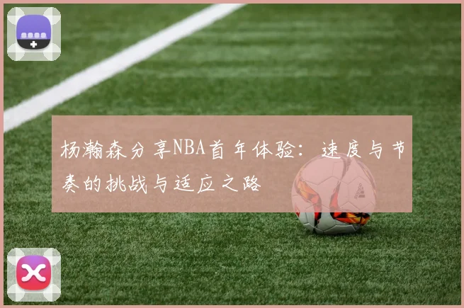 杨瀚森分享NBA首年体验：速度与节奏的挑战与适应之路