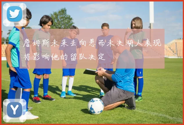 詹姆斯未来去向悬而未决湖人表现将影响他的留队决定