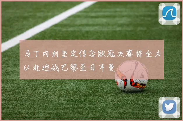 马丁内利坚定信念欧冠决赛将全力以赴迎战巴黎圣日耳曼