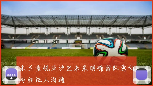 米兰重视亚沙里未来明确留队意向与经纪人沟通