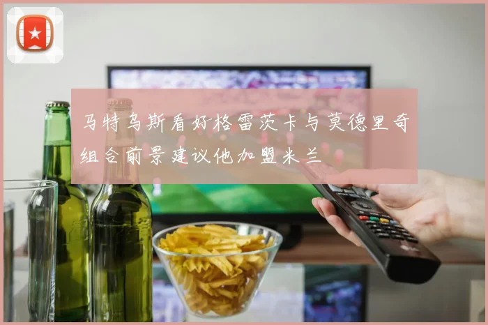 马特乌斯看好格雷茨卡与莫德里奇组合前景建议他加盟米兰