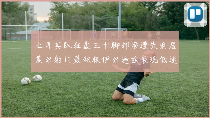 土耳其队狂轰三十脚却惨遭失利居莱尔射门最积极伊尔迪兹表现低迷