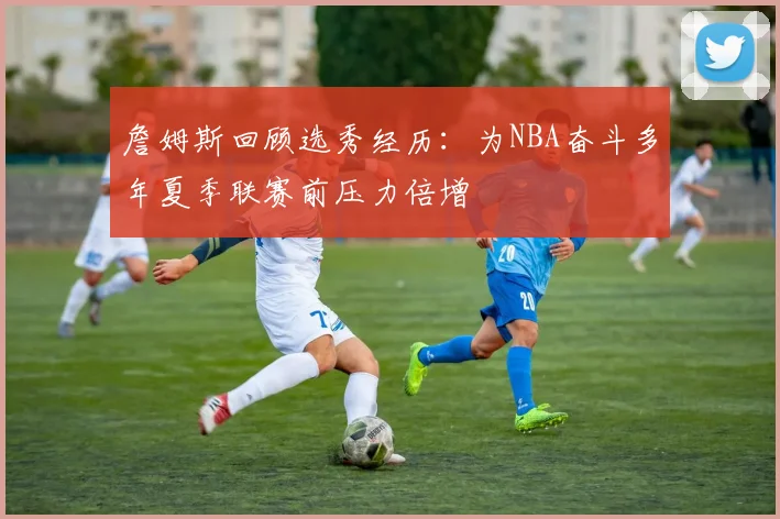 詹姆斯回顾选秀经历：为NBA奋斗多年夏季联赛前压力倍增
