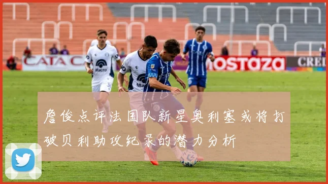 詹俊点评法国队新星奥利塞或将打破贝利助攻纪录的潜力分析