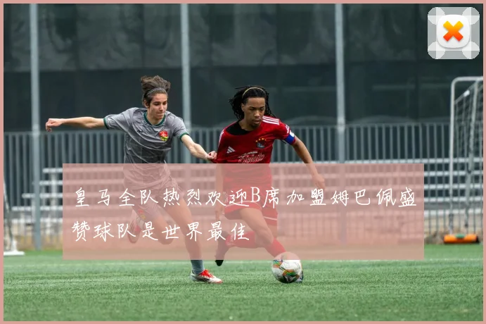 皇马全队热烈欢迎B席加盟姆巴佩盛赞球队是世界最佳