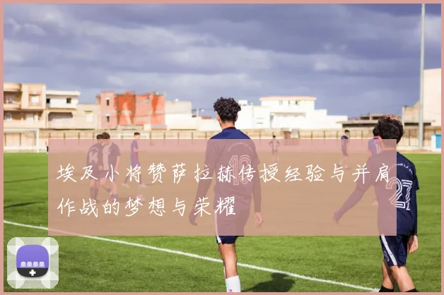 埃及小将赞萨拉赫传授经验与并肩作战的梦想与荣耀