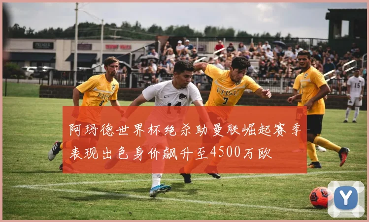 阿玛德世界杯绝杀助曼联崛起赛季表现出色身价飙升至4500万欧