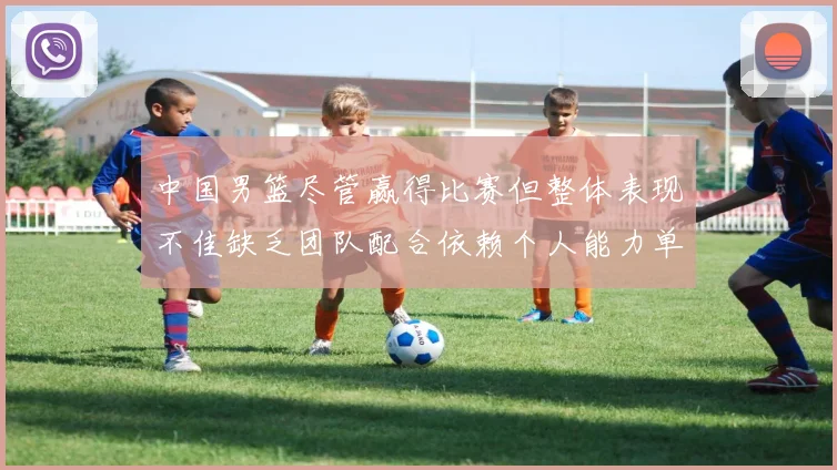 中国男篮尽管赢得比赛但整体表现不佳缺乏团队配合依赖个人能力单打成效有限