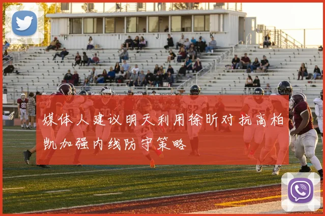 媒体人建议明天利用徐昕对抗高柏凯加强内线防守策略