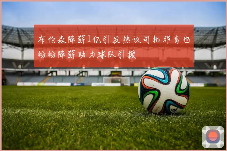 布伦森降薪1亿引发热议司机邓肯也纷纷降薪助力球队引援