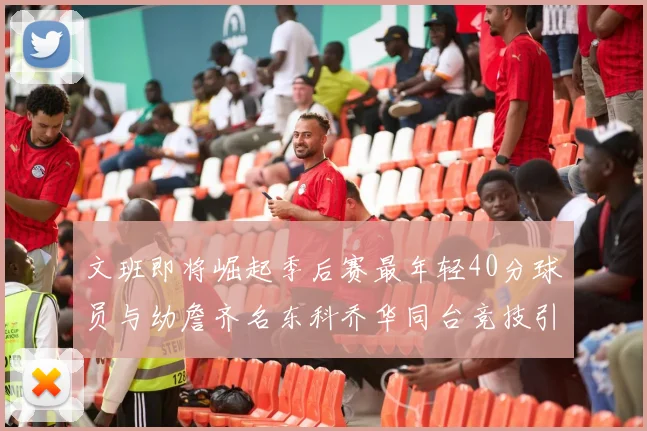 文班即将崛起季后赛最年轻40分球员与幼詹齐名东科乔华同台竞技引关注