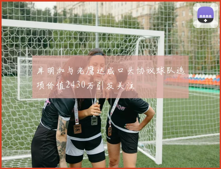 库明加与老鹰达成口头协议球队选项价值2430万引发关注