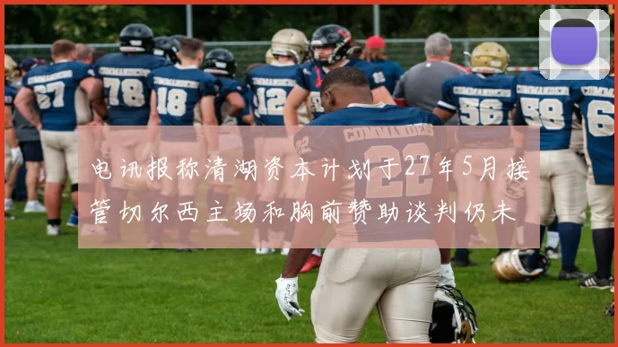 电讯报称清湖资本计划于27年5月接管切尔西主场和胸前赞助谈判仍未取得进展