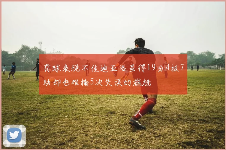 罚球表现不佳迪亚洛虽得19分4板7助却也难掩5次失误的尴尬