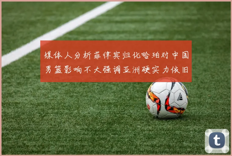 媒体人分析菲律宾归化哈珀对中国男篮影响不大强调亚洲硬实力依旧强劲