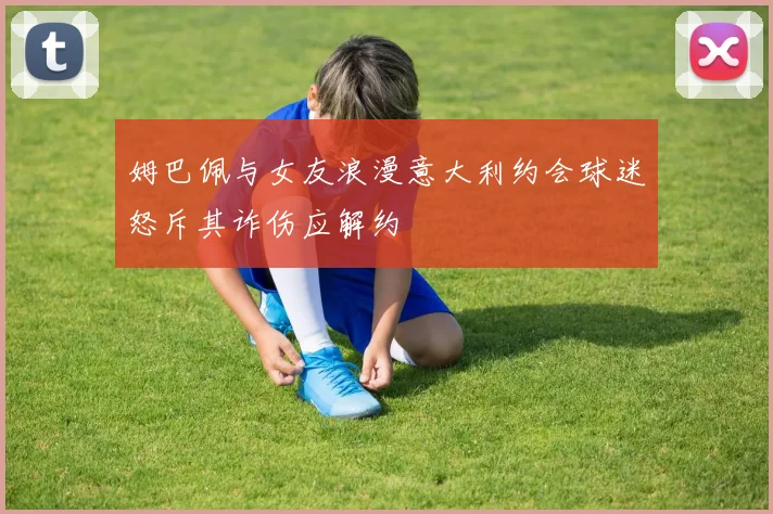 姆巴佩与女友浪漫意大利约会球迷怒斥其诈伤应解约
