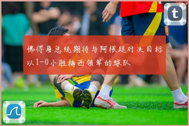 佛得角总统期待与阿根廷对决目标以1-0小胜梅西领军的球队