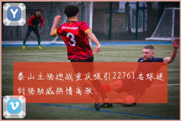 泰山主场迎战重庆吸引22761名球迷到场助威热情高涨