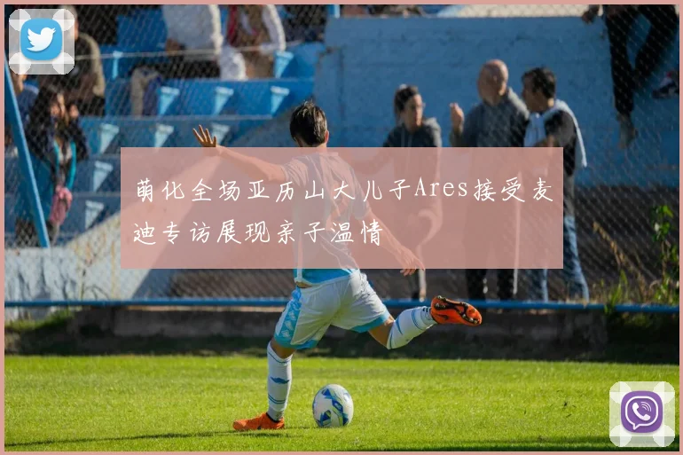 萌化全场亚历山大儿子Ares接受麦迪专访展现亲子温情