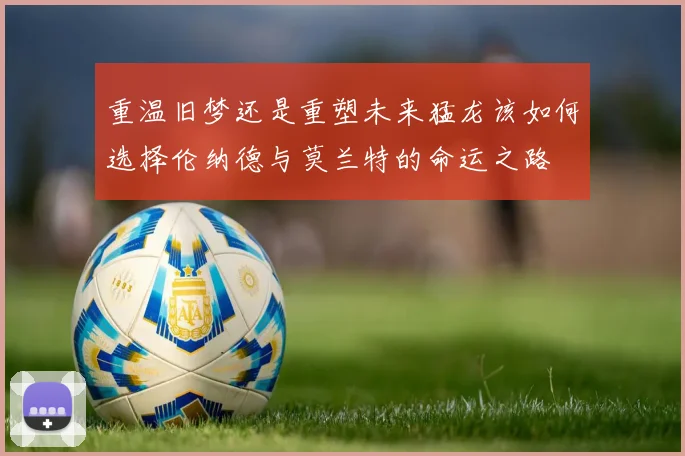 重温旧梦还是重塑未来猛龙该如何选择伦纳德与莫兰特的命运之路